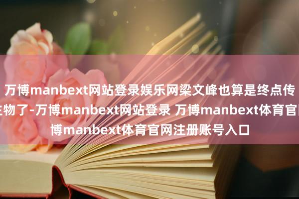 万博manbext网站登录娱乐网梁文峰也算是终点传奇的一个东谈主物了-万博manbext网站登录 万博manbext体育官网注册账号入口