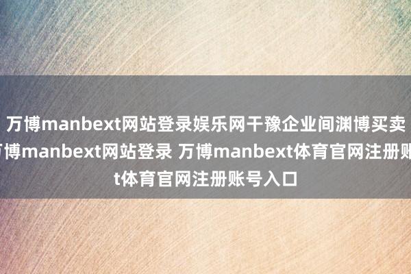 万博manbext网站登录娱乐网干豫企业间渊博买卖来回-万博manbext网站登录 万博manbext体育官网注册账号入口