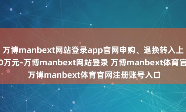 万博manbext网站登录app官网申购、退换转入上限金额为5000.0万元-万博manbext网站登录 万博manbext体育官网注册账号入口