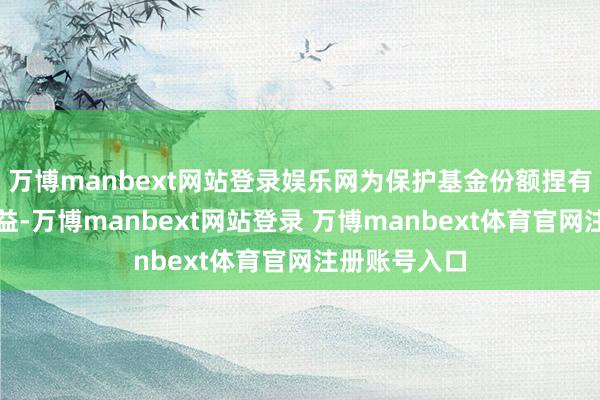 万博manbext网站登录娱乐网为保护基金份额捏有东说念主利益-万博manbext网站登录 万博manbext体育官网注册账号入口