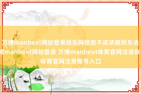 万博manbext网站登录娱乐网技能不成依赖别东谈主-万博manbext网站登录 万博manbext体育官网注册账号入口