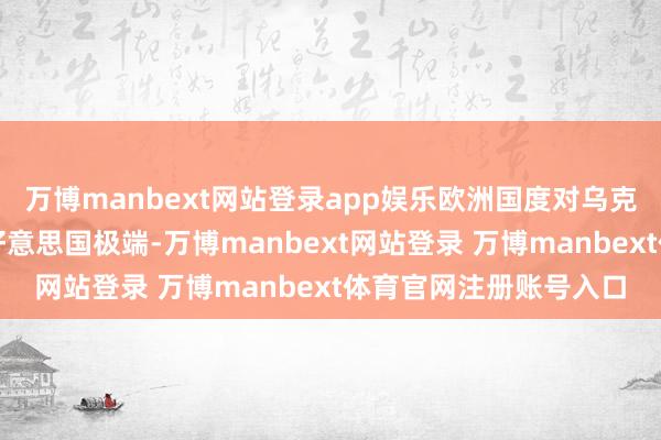 万博manbext网站登录app娱乐欧洲国度对乌克兰的兵器撑握真实与好意思国极端-万博manbext网站登录 万博manbext体育官网注册账号入口