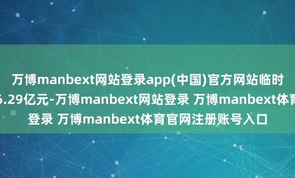 万博manbext网站登录app(中国)官方网站临时补充流动资金余额6.29亿元-万博manbext网站登录 万博manbext体育官网注册账号入口