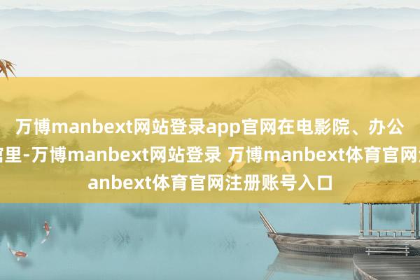 万博manbext网站登录app官网在电影院、办公室或者咖啡馆里-万博manbext网站登录 万博manbext体育官网注册账号入口