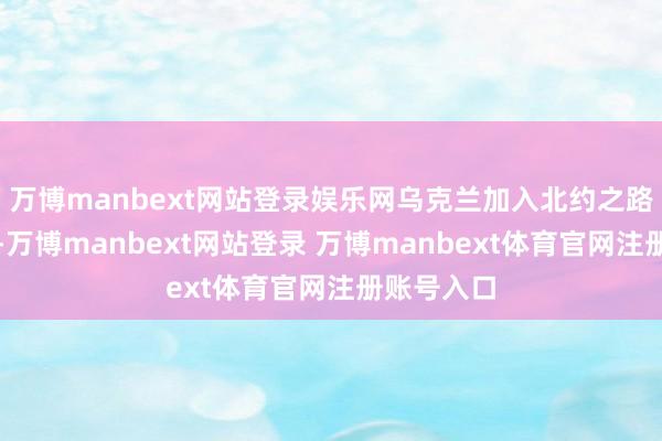 万博manbext网站登录娱乐网乌克兰加入北约之路贫困重重-万博manbext网站登录 万博manbext体育官网注册账号入口