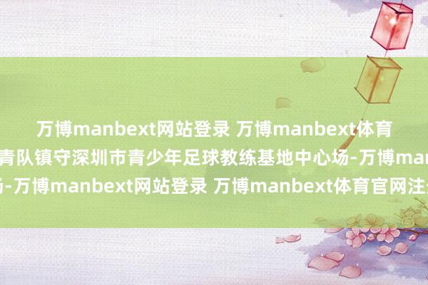 万博manbext网站登录 万博manbext体育官网注册账号入口中国国青队镇守深圳市青少年足球教练基地中心场-万博manbext网站登录 万博manbext体育官网注册账号入口