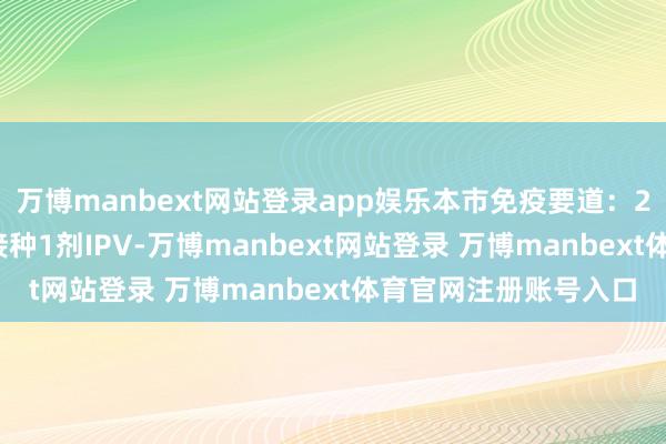 万博manbext网站登录app娱乐本市免疫要道：2、3、4和18月龄各接种1剂IPV-万博manbext网站登录 万博manbext体育官网注册账号入口