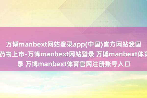 万博manbext网站登录app(中国)官方网站我国共批准29款旷费病药物上市-万博manbext网站登录 万博manbext体育官网注册账号入口