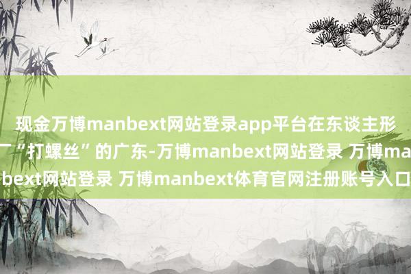 现金万博manbext网站登录app平台在东谈主形机器东谈主“组团”进厂“打螺丝”的广东-万博manbext网站登录 万博manbext体育官网注册账号入口