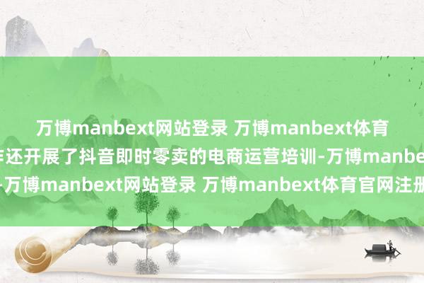 万博manbext网站登录 万博manbext体育官网注册账号入口  算作还开展了抖音即时零卖的电商运营培训-万博manbext网站登录 万博manbext体育官网注册账号入口