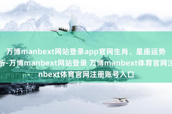 万博manbext网站登录app官网生肖、星座运势为一般性分析-万博manbext网站登录 万博manbext体育官网注册账号入口