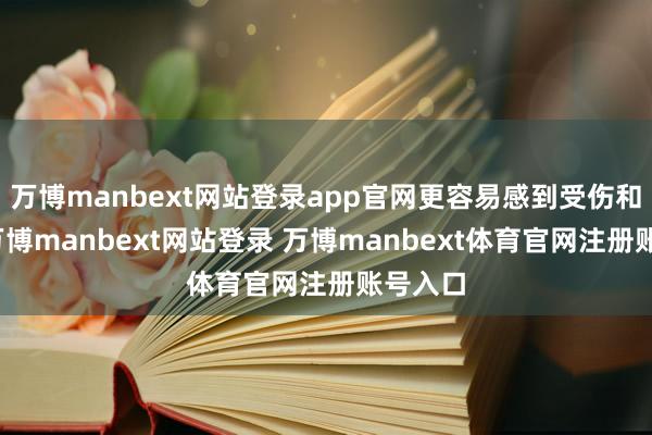 万博manbext网站登录app官网更容易感到受伤和挫败-万博manbext网站登录 万博manbext体育官网注册账号入口