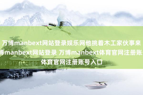 万博manbext网站登录娱乐网他挑着木工家伙事来了-万博manbext网站登录 万博manbext体育官网注册账号入口