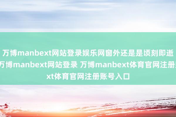 万博manbext网站登录娱乐网窗外还是是顷刻即逝的风物-万博manbext网站登录 万博manbext体育官网注册账号入口