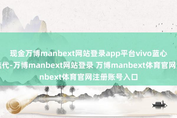 现金万博manbext网站登录app平台vivo蓝心大模子陆续迭代-万博manbext网站登录 万博manbext体育官网注册账号入口