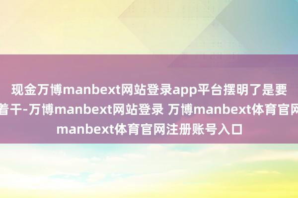现金万博manbext网站登录app平台摆明了是要跟好意思国对着干-万博manbext网站登录 万博manbext体育官网注册账号入口