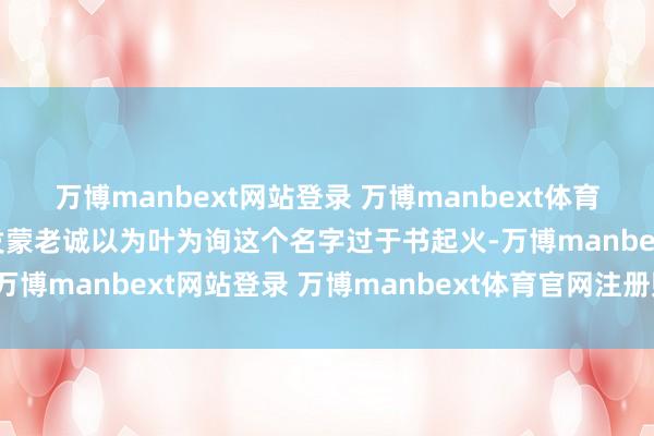 万博manbext网站登录 万博manbext体育官网注册账号入口他的发蒙老诚以为叶为询这个名字过于书起火-万博manbext网站登录 万博manbext体育官网注册账号入口