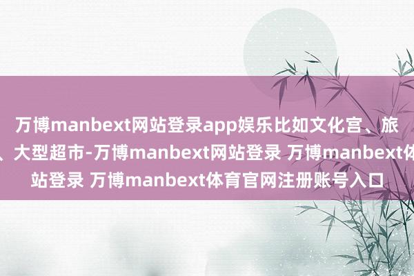 万博manbext网站登录app娱乐比如文化宫、旅社、电影院、游乐场、大型超市-万博manbext网站登录 万博manbext体育官网注册账号入口