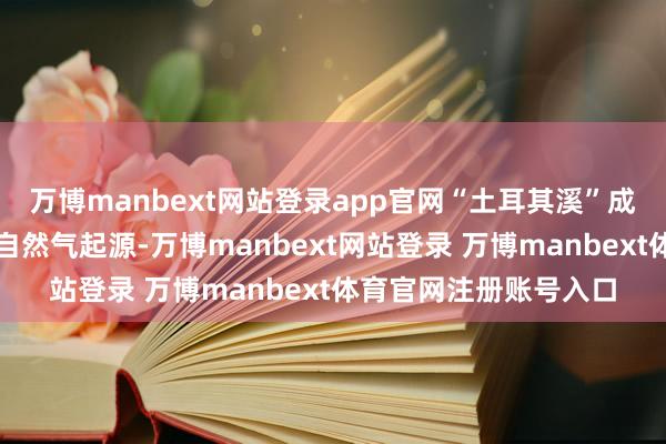 万博manbext网站登录app官网“土耳其溪”成为欧洲独一的俄罗斯自然气起源-万博manbext网站登录 万博manbext体育官网注册账号入口