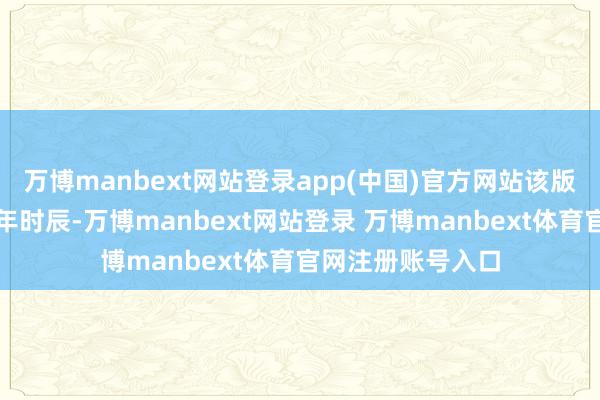 万博manbext网站登录app(中国)官方网站该版真名将握续近一年时辰-万博manbext网站登录 万博manbext体育官网注册账号入口