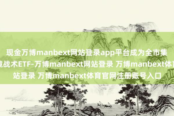 现金万博manbext网站登录app平台成为全市集首只边界百亿的跨境战术ETF-万博manbext网站登录 万博manbext体育官网注册账号入口