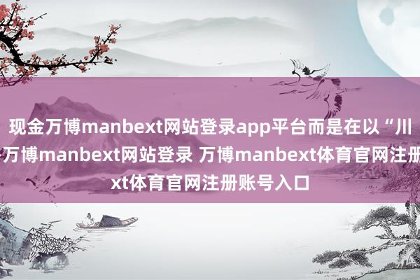 现金万博manbext网站登录app平台而是在以“川江”为根-万博manbext网站登录 万博manbext体育官网注册账号入口