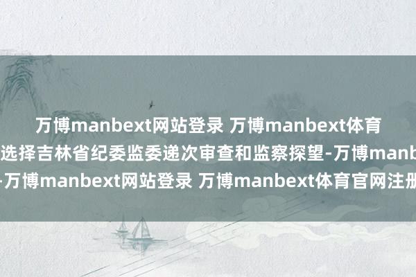 万博manbext网站登录 万博manbext体育官网注册账号入口当今正选择吉林省纪委监委递次审查和监察探望-万博manbext网站登录 万博manbext体育官网注册账号入口