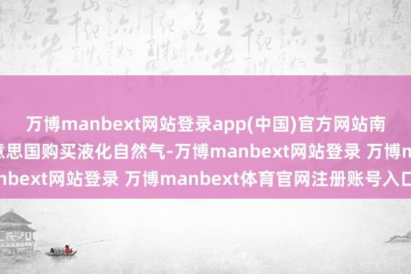 万博manbext网站登录app(中国)官方网站南非提议在10年内从好意思国购买液化自然气-万博manbext网站登录 万博manbext体育官网注册账号入口