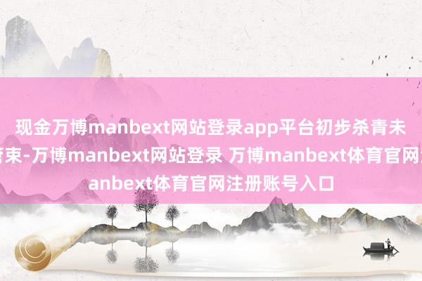 现金万博manbext网站登录app平台初步杀青未审统一归口管束-万博manbext网站登录 万博manbext体育官网注册账号入口