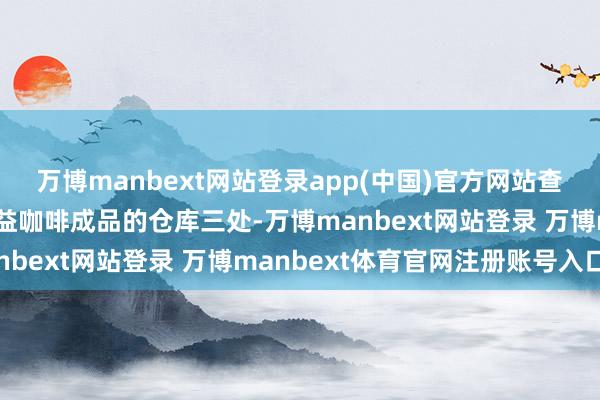 万博manbext网站登录app(中国)官方网站查封用于储存中转有毒无益咖啡成品的仓库三处-万博manbext网站登录 万博manbext体育官网注册账号入口