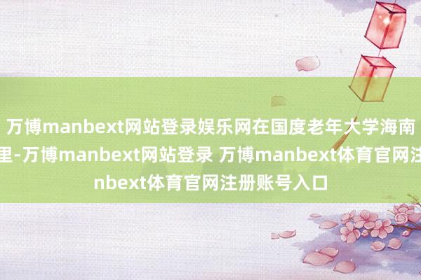 万博manbext网站登录娱乐网在国度老年大学海南分部的教室里-万博manbext网站登录 万博manbext体育官网注册账号入口