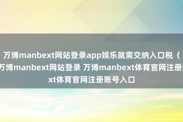 万博manbext网站登录app娱乐就需交纳入口税（IMV）-万博manbext网站登录 万博manbext体育官网注册账号入口