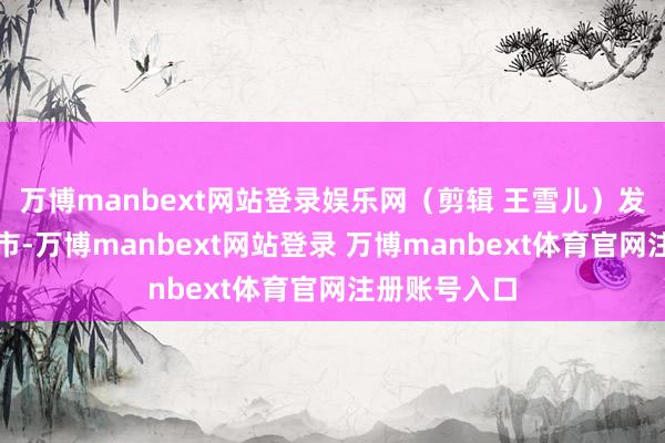 万博manbext网站登录娱乐网（剪辑 王雪儿）发布于：北京市-万博manbext网站登录 万博manbext体育官网注册账号入口