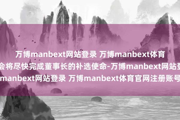 万博manbext网站登录 万博manbext体育官网注册账号入口董事会将尽快完成董事长的补选使命-万博manbext网站登录 万博manbext体育官网注册账号入口