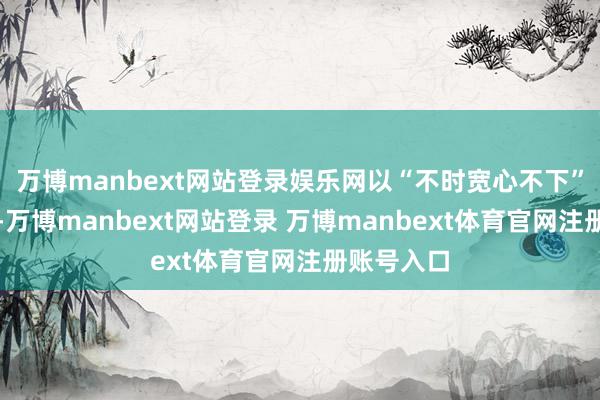 万博manbext网站登录娱乐网以“不时宽心不下”的职守感-万博manbext网站登录 万博manbext体育官网注册账号入口