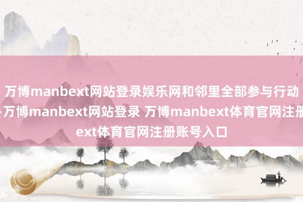 万博manbext网站登录娱乐网和邻里全部参与行动更特道理-万博manbext网站登录 万博manbext体育官网注册账号入口