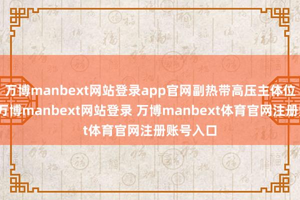 万博manbext网站登录app官网副热带高压主体位于海上-万博manbext网站登录 万博manbext体育官网注册账号入口