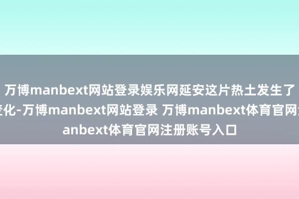 万博manbext网站登录娱乐网延安这片热土发生了天崩地裂的变化-万博manbext网站登录 万博manbext体育官网注册账号入口