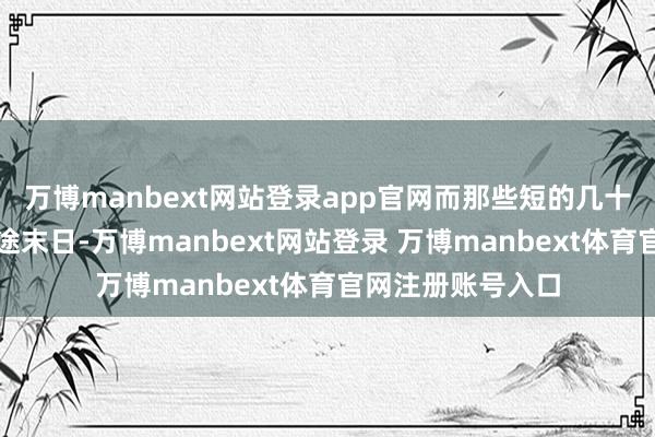 万博manbext网站登录app官网而那些短的几十年期间很快就穷途末日-万博manbext网站登录 万博manbext体育官网注册账号入口
