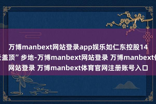 万博manbext网站登录app娱乐如仁东控股14个跌停前出现的“乌云盖顶”步地-万博manbext网站登录 万博manbext体育官网注册账号入口