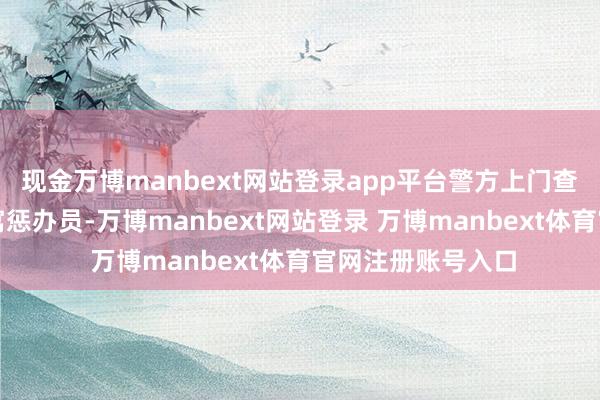 现金万博manbext网站登录app平台警方上门查验证据后汇集公寓惩办员-万博manbext网站登录 万博manbext体育官网注册账号入口