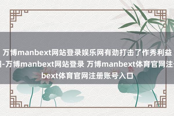 万博manbext网站登录娱乐网有劲打击了作秀利益链和生态圈-万博manbext网站登录 万博manbext体育官网注册账号入口