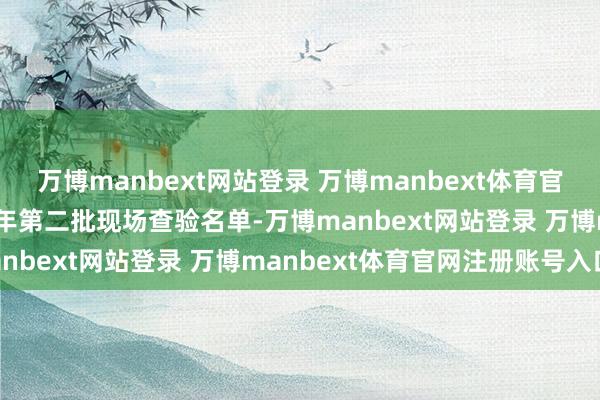 万博manbext网站登录 万博manbext体育官网注册账号入口　　这是本年第二批现场查验名单-万博manbext网站登录 万博manbext体育官网注册账号入口
