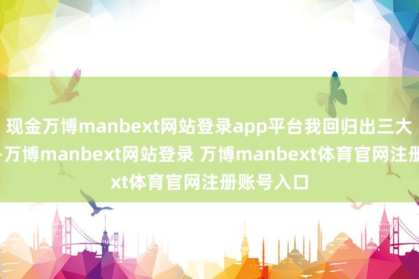 现金万博manbext网站登录app平台我回归出三大黄金设施-万博manbext网站登录 万博manbext体育官网注册账号入口