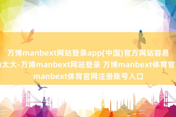 万博manbext网站登录app(中国)官方网站容易变成胰腺的压力太大-万博manbext网站登录 万博manbext体育官网注册账号入口