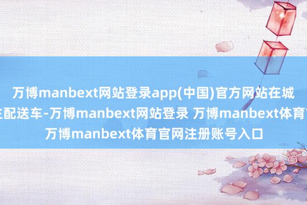 万博manbext网站登录app(中国)官方网站在城市中部署无东谈主配送车-万博manbext网站登录 万博manbext体育官网注册账号入口