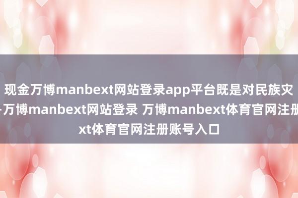 现金万博manbext网站登录app平台既是对民族灾荒的亵渎-万博manbext网站登录 万博manbext体育官网注册账号入口