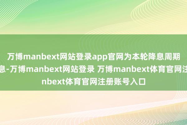 万博manbext网站登录app官网为本轮降息周期的第五次降息-万博manbext网站登录 万博manbext体育官网注册账号入口