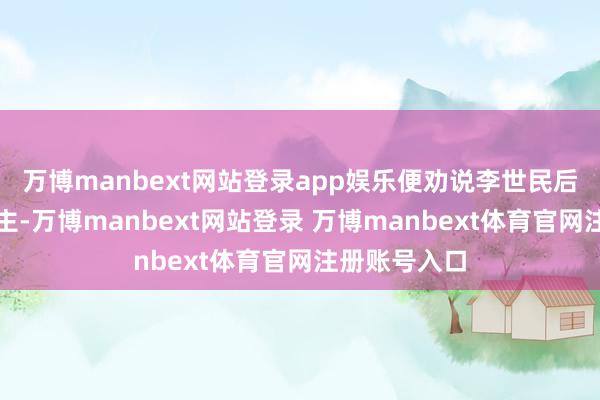 万博manbext网站登录app娱乐便劝说李世民后发制东说念主-万博manbext网站登录 万博manbext体育官网注册账号入口