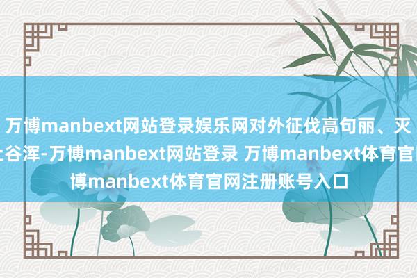 万博manbext网站登录娱乐网对外征伐高句丽、灭除突厥、肯定吐谷浑-万博manbext网站登录 万博manbext体育官网注册账号入口